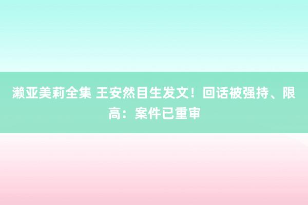 濑亚美莉全集 王安然目生发文！回话被强持、限高：案件已重审