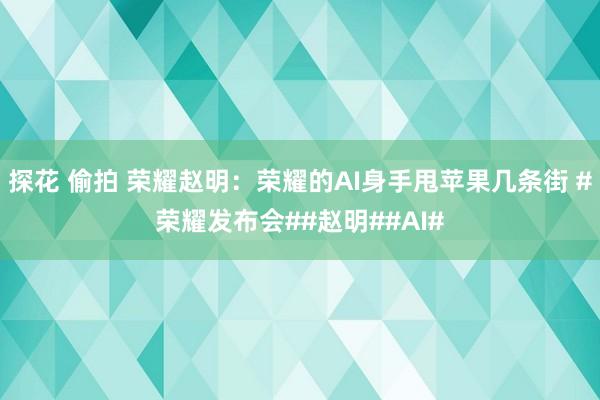 探花 偷拍 荣耀赵明：荣耀的AI身手甩苹果几条街 #荣耀发布会##赵明##AI#