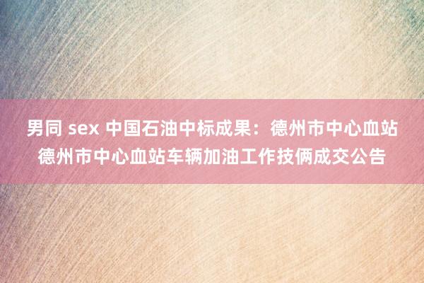 男同 sex 中国石油中标成果：德州市中心血站德州市中心血站车辆加油工作技俩成交公告