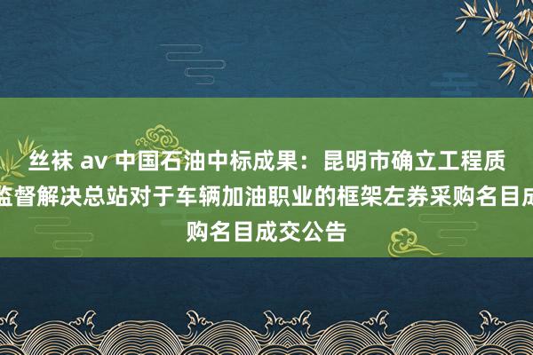 丝袜 av 中国石油中标成果：昆明市确立工程质料安全监督解决总站对于车辆加油职业的框架左券采购名目成交公告