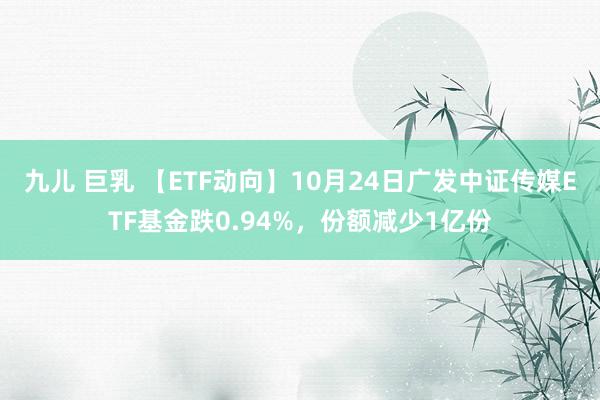 九儿 巨乳 【ETF动向】10月24日广发中证传媒ETF基金跌0.94%，份额减少1亿份