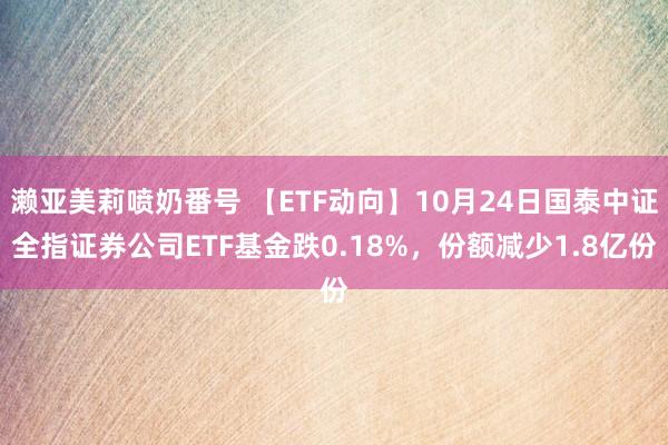 濑亚美莉喷奶番号 【ETF动向】10月24日国泰中证全指证券公司ETF基金跌0.18%，份额减少1.8亿份