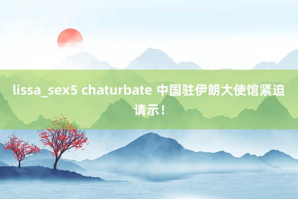 lissa_sex5 chaturbate 中国驻伊朗大使馆紧迫请示！