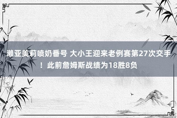 濑亚美莉喷奶番号 大小王迎来老例赛第27次交手！此前詹姆斯战绩为18胜8负