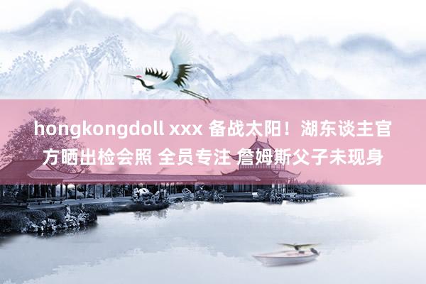 hongkongdoll xxx 备战太阳！湖东谈主官方晒出检会照 全员专注 詹姆斯父子未现身