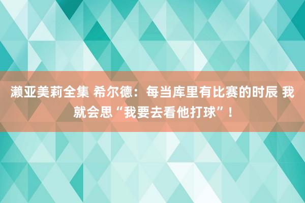 濑亚美莉全集 希尔德：每当库里有比赛的时辰 我就会思“我要去看他打球”！