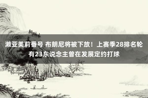 濑亚美莉番号 布朗尼将被下放！上赛季28排名轮有23东说念主曾在发展定约打球