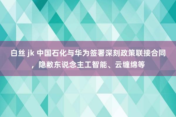 白丝 jk 中国石化与华为签署深刻政策联接合同，隐敝东说念主工智能、云缠绵等