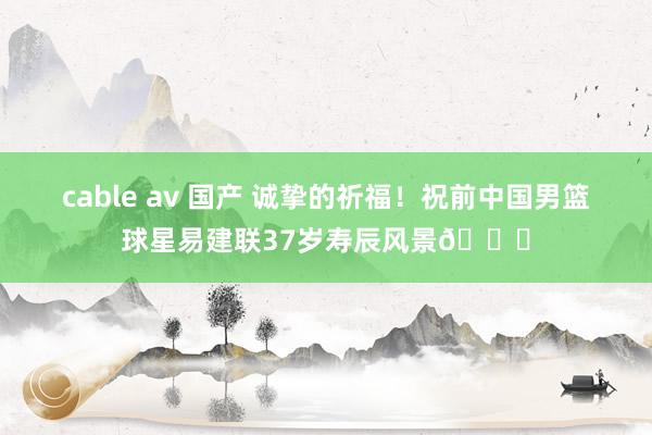 cable av 国产 诚挚的祈福！祝前中国男篮球星易建联37岁寿辰风景🎂