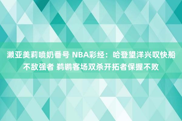 濑亚美莉喷奶番号 NBA彩经：哈登望洋兴叹快船不敌强者 鹈鹕客场双杀开拓者保握不败