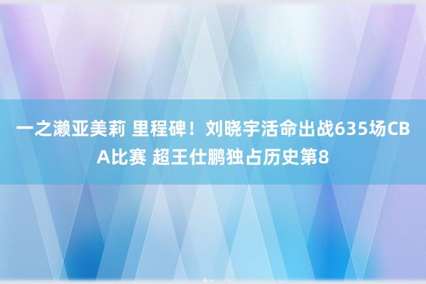 一之濑亚美莉 里程碑！刘晓宇活命出战635场CBA比赛 超王仕鹏独占历史第8