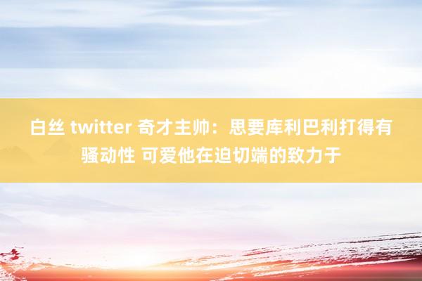 白丝 twitter 奇才主帅：思要库利巴利打得有骚动性 可爱他在迫切端的致力于