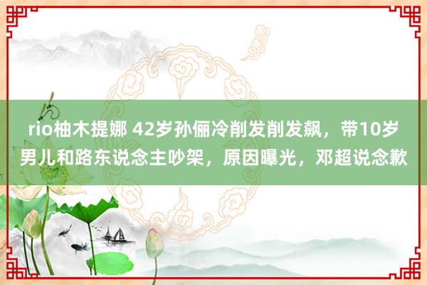 rio柚木提娜 42岁孙俪冷削发削发飙，带10岁男儿和路东说念主吵架，原因曝光，邓超说念歉