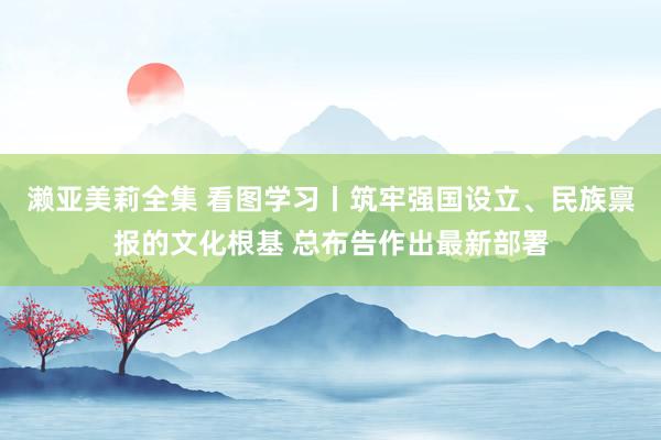 濑亚美莉全集 看图学习丨筑牢强国设立、民族禀报的文化根基 总布告作出最新部署