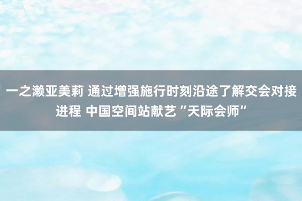 一之濑亚美莉 通过增强施行时刻沿途了解交会对接进程 中国空间站献艺“天际会师”