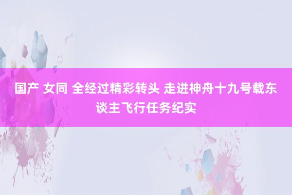 国产 女同 全经过精彩转头 走进神舟十九号载东谈主飞行任务纪实