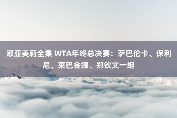 濑亚美莉全集 WTA年终总决赛：萨巴伦卡、保利尼、莱巴金娜、郑钦文一组