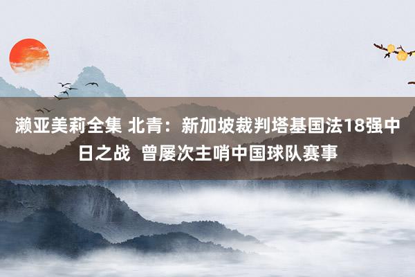 濑亚美莉全集 北青：新加坡裁判塔基国法18强中日之战  曾屡次主哨中国球队赛事