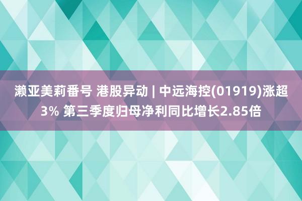 濑亚美莉番号 港股异动 | 中远海控(01919)涨超3% 第三季度归母净利同比增长2.85倍