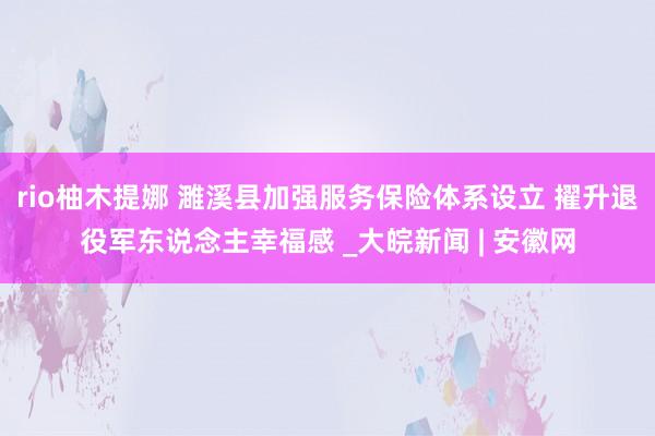 rio柚木提娜 濉溪县加强服务保险体系设立 擢升退役军东说念主幸福感 _大皖新闻 | 安徽网