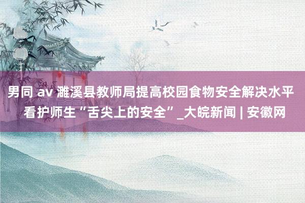 男同 av 濉溪县教师局提高校园食物安全解决水平  看护师生“舌尖上的安全”_大皖新闻 | 安徽网