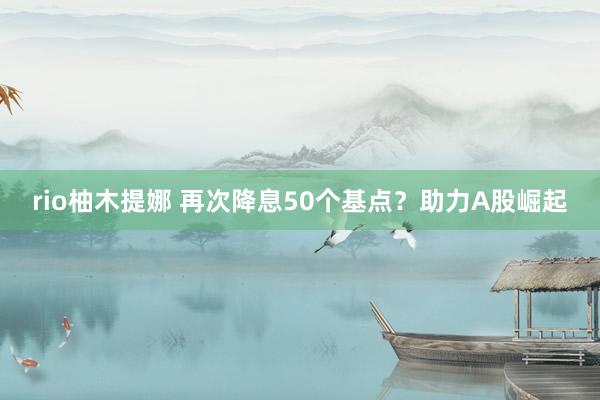 rio柚木提娜 再次降息50个基点？助力A股崛起