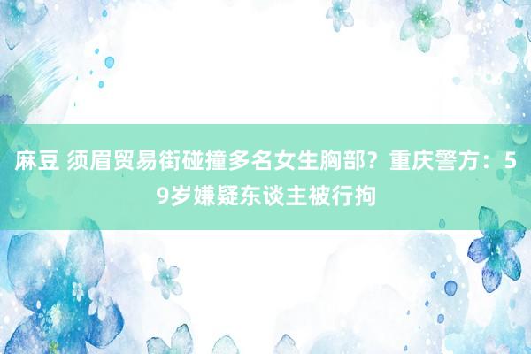 麻豆 须眉贸易街碰撞多名女生胸部？重庆警方：59岁嫌疑东谈主被行拘