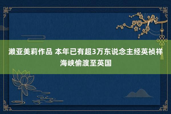 濑亚美莉作品 本年已有超3万东说念主经英祯祥海峡偷渡至英国