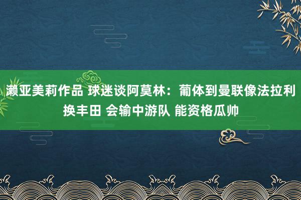 濑亚美莉作品 球迷谈阿莫林：葡体到曼联像法拉利换丰田 会输中游队 能资格瓜帅