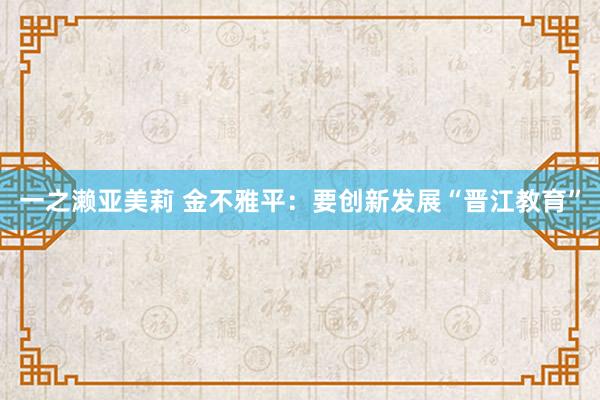 一之濑亚美莉 金不雅平：要创新发展“晋江教育”