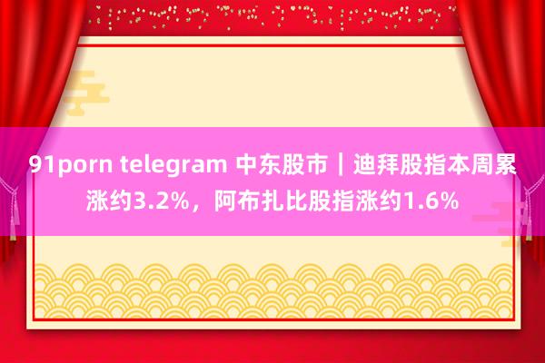 91porn telegram 中东股市｜迪拜股指本周累涨约3.2%，阿布扎比股指涨约1.6%