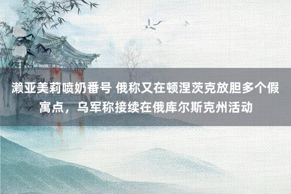 濑亚美莉喷奶番号 俄称又在顿涅茨克放胆多个假寓点，乌军称接续在俄库尔斯克州活动