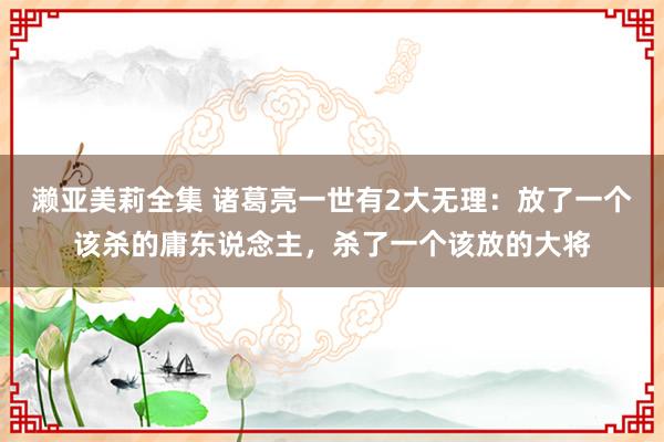 濑亚美莉全集 诸葛亮一世有2大无理：放了一个该杀的庸东说念主，杀了一个该放的大将