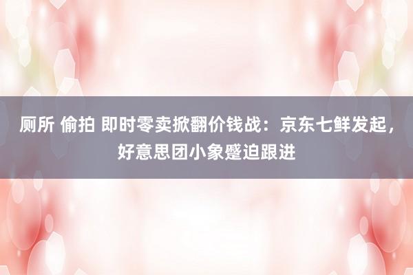 厕所 偷拍 即时零卖掀翻价钱战：京东七鲜发起，好意思团小象蹙迫跟进