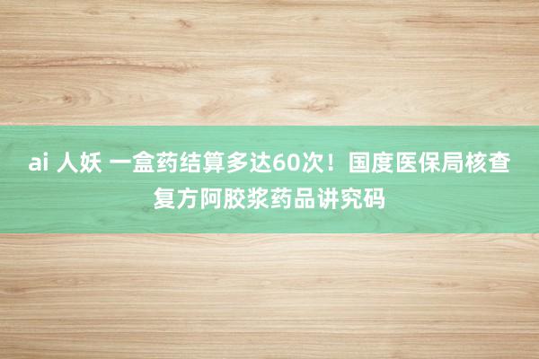 ai 人妖 一盒药结算多达60次！国度医保局核查复方阿胶浆药品讲究码