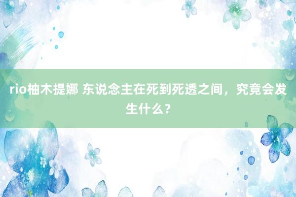 rio柚木提娜 东说念主在死到死透之间，究竟会发生什么？