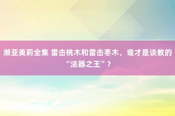 濑亚美莉全集 雷击桃木和雷击枣木，谁才是谈教的“法器之王”？