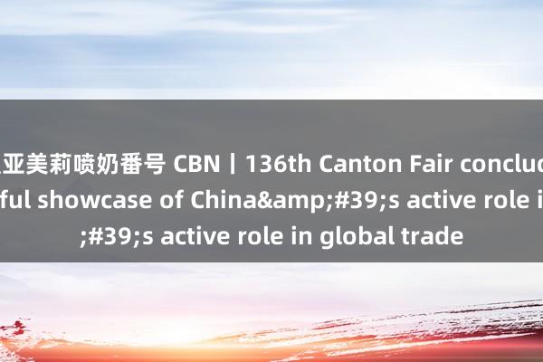 濑亚美莉喷奶番号 CBN丨136th Canton Fair concludes with successful showcase of China&#39;s active role in global trade