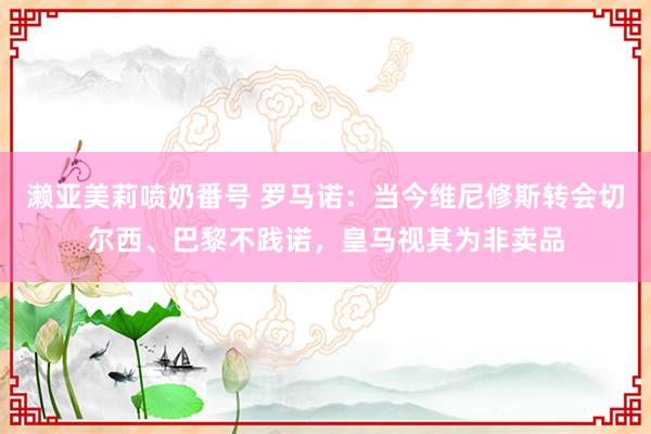 濑亚美莉喷奶番号 罗马诺：当今维尼修斯转会切尔西、巴黎不践诺，皇马视其为非卖品