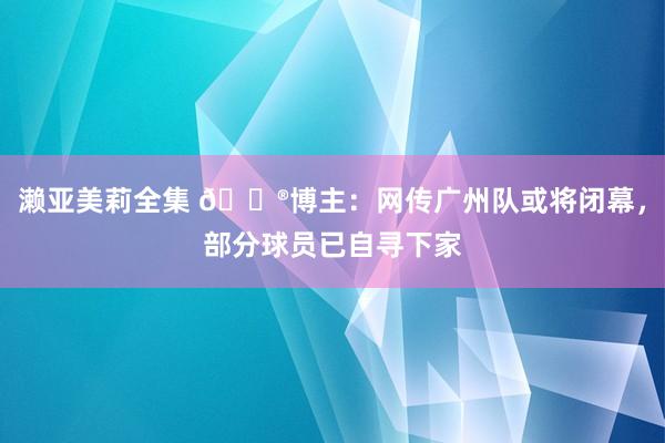 濑亚美莉全集 😮博主：网传广州队或将闭幕，部分球员已自寻下家