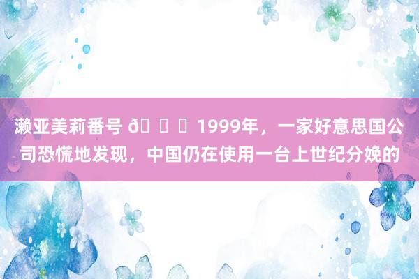 濑亚美莉番号 🌞1999年，一家好意思国公司恐慌地发现，中国仍在使用一台上世纪分娩的