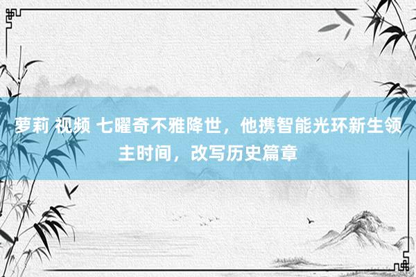 萝莉 视频 七曜奇不雅降世，他携智能光环新生领主时间，改写历史篇章