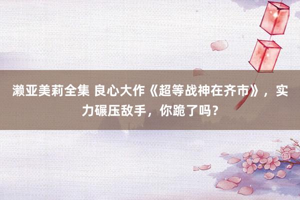 濑亚美莉全集 良心大作《超等战神在齐市》，实力碾压敌手，你跪了吗？