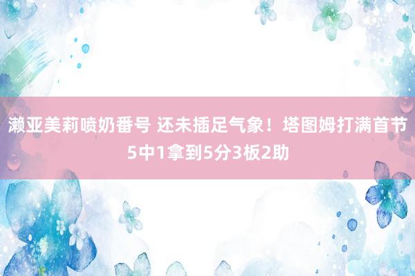 濑亚美莉喷奶番号 还未插足气象！塔图姆打满首节5中1拿到5分3板2助