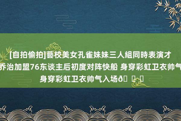 [自拍偷拍]藝校美女孔雀妹妹三人組同時表演才藝 战旧主！乔治加盟76东谈主后初度对阵快船 身穿彩虹卫衣帅气入场😎