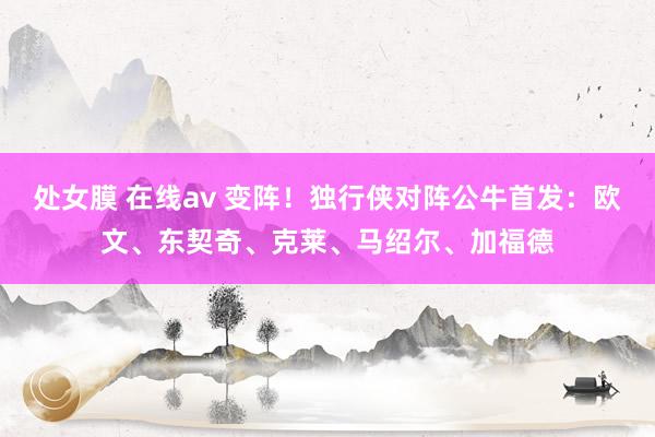 处女膜 在线av 变阵！独行侠对阵公牛首发：欧文、东契奇、克莱、马绍尔、加福德