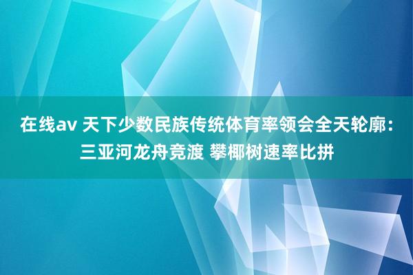 在线av 天下少数民族传统体育率领会全天轮廓：三亚河龙舟竞渡 攀椰树速率比拼