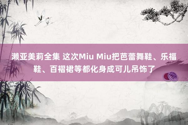 濑亚美莉全集 这次Miu Miu把芭蕾舞鞋、乐福鞋、百褶裙等都化身成可儿吊饰了