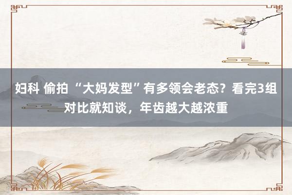 妇科 偷拍 “大妈发型”有多领会老态？看完3组对比就知谈，年齿越大越浓重