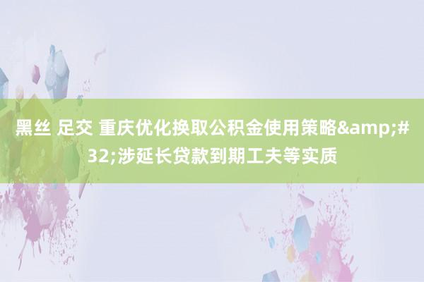 黑丝 足交 重庆优化换取公积金使用策略&#32;涉延长贷款到期工夫等实质